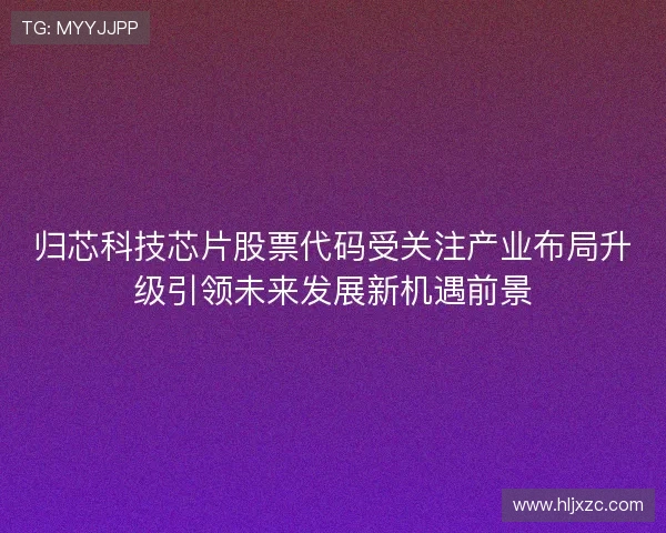 归芯科技芯片股票代码受关注产业布局升级引领未来发展新机遇前景
