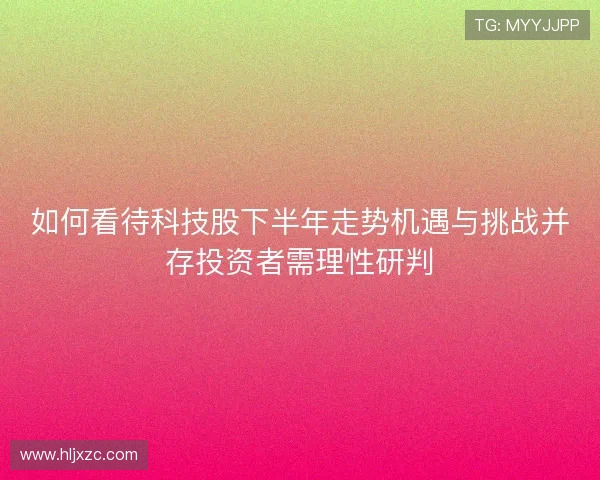 如何看待科技股下半年走势机遇与挑战并存投资者需理性研判 如何看待科技股下半年走势机遇与挑战并存投资者需理性研判