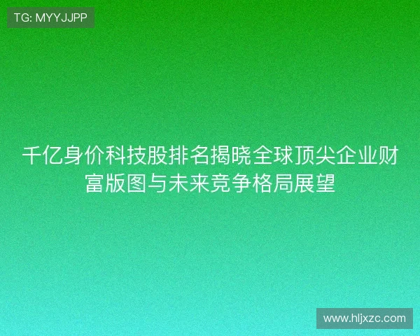 千亿身价科技股排名揭晓全球顶尖企业财富版图与未来竞争格局展望